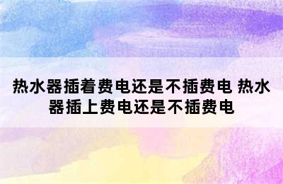 热水器插着费电还是不插费电 热水器插上费电还是不插费电